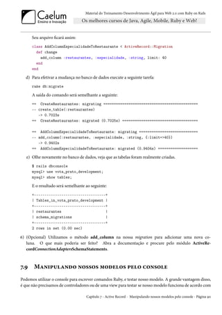 Material do Treinamento Desenvolvimento Ágil para Web 2.0 com Ruby on Rails




      Seu arquivo ficará assim:
      class AddColumnEspecialidadeToRestaurante < ActiveRecord::Migration
        def change
          add_column :restaurantes, :especialidade, :string, limit: 40
        end
      end

  d) Para efetivar a mudança no banco de dados execute a seguinte tarefa:
      rake db:migrate

      A saída do comando será semelhante a seguinte:
      == CreateRestaurantes: migrating =============================================
      -- create_table(:restaurantes)
         -> 0.7023s
      == CreateRestaurantes: migrated (0.7025s) ====================================

      == AddColumnEspecialidadeToRestaurante: migrating ============================
      -- add_column(:restaurantes, :especialidade, :string, {:limit=>40})
         -> 0.9402s
      == AddColumnEspecialidadeToRestaurante: migrated (0.9404s) ===================

   e) Olhe novamente no banco de dados, veja que as tabelas foram realmente criadas.
      $ rails dbconsole
      mysql> use vota_prato_development;
      mysql> show tables;

      E o resultado será semelhante ao seguinte:
      +----------------------------------+
      | Tables_in_vota_prato_development |
      +----------------------------------+
      | restaurantes                     |
      | schema_migrations                |
      +----------------------------------+
      2 rows in set (0.00 sec)

6) (Opcional) Utilizamos o método add_column na nossa migration para adicionar uma nova co-
   luna. O que mais poderia ser feito? Abra a documentação e procure pelo módulo ActiveRe-
   cordConnectionAdaptersSchemaStatements.



7.9    Manipulando nossos modelos pelo console
Podemos utilizar o console para escrever comandos Ruby, e testar nosso modelo. A grande vantagem disso,
é que não precisamos de controladores ou de uma view para testar se nosso modelo funciona de acordo com

                                    Capítulo 7 - Active Record - Manipulando nossos modelos pelo console - Página 90
 