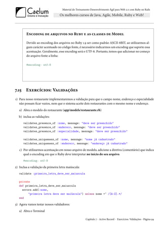 Material do Treinamento Desenvolvimento Ágil para Web 2.0 com Ruby on Rails

Encoding de arquivos no Ruby e as classes de Model
Devido ao encoding dos arquivos no Ruby 1.9 ser como padrão ASCII-8BIT, ao utilizarmos algum carácter acentuado no código fonte, é necessário indicarmos um encoding que suporte essa
acentuação. Geralmente, esse encoding será o UTF-8. Portanto, temos que adicionar no começo
do arquivo fonte a linha:
#encoding: utf-8

7.15

Exercícios: Validações

1) Para nosso restaurante implementaremos a validação para que o campo nome, endereço e especialidade
não possam ficar vazios, nem que o sistema aceite dois restaurantes com o mesmo nome e endereço.
a) Abra o modelo do restaurante (app/models/restaurante.rb)
b) inclua as validações:
validates_presence_of :nome, message: "deve ser preenchido"
validates_presence_of :endereco, message: "deve ser preenchido"
validates_presence_of :especialidade, message: "deve ser preenchido"
validates_uniqueness_of :nome, message: "nome já cadastrado"
validates_uniqueness_of :endereco, message: "endereço já cadastrado"

c) Por utilizarmos acentuação em nosso arquivo de modelo, adicione a diretiva (comentário) que indica
qual o encoding em que o Ruby deve interpretar no início do seu arquivo.
#encoding: utf-8

2) Inclua a validação da primeira letra maiúscula:
validate :primeira_letra_deve_ser_maiuscula
private
def primeira_letra_deve_ser_maiuscula
errors.add(:nome,
"primeira letra deve ser maiúscula") unless nome =~ /[A-Z].*/
end

3) Agora vamos testar nossos validadores:
a) Abra o Terminal
Capítulo 7 - Active Record - Exercícios: Validações - Página 94

 