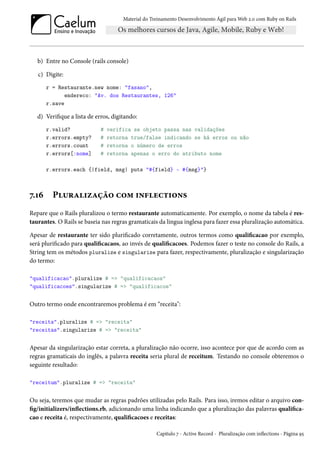 Material do Treinamento Desenvolvimento Ágil para Web 2.0 com Ruby on Rails

b) Entre no Console (rails console)
c) Digite:
r = Restaurante.new nome: "fasano",
endereco: "Av. dos Restaurantes, 126"
r.save

d) Verifique a lista de erros, digitando:
r.valid?
r.errors.empty?
r.errors.count
r.errors[:nome]

#
#
#
#

verifica se objeto passa nas validações
retorna true/false indicando se há erros ou não
retorna o número de erros
retorna apenas o erro do atributo nome

r.errors.each {|field, msg| puts "#{field} - #{msg}"}

7.16

Pluralização com inflections

Repare que o Rails pluralizou o termo restaurante automaticamente. Por exemplo, o nome da tabela é restaurantes. O Rails se baseia nas regras gramaticais da lingua inglesa para fazer essa pluralização automática.
Apesar de restaurante ter sido plurificado corretamente, outros termos como qualificacao por exemplo,
será plurificado para qualificacaos, ao invés de qualificacoes. Podemos fazer o teste no console do Rails, a
String tem os métodos pluralize e singularize para fazer, respectivamente, pluralização e singularização
do termo:
"qualificacao".pluralize # => "qualificacaos"
"qualificacoes".singularize # => "qualificacoe"

Outro termo onde encontraremos problema é em “receita":
"receita".pluralize # => "receita"
"receitas".singularize # => "receita"

Apesar da singularização estar correta, a pluralização não ocorre, isso acontece por que de acordo com as
regras gramaticais do inglês, a palavra receita seria plural de receitum. Testando no console obteremos o
seguinte resultado:
"receitum".pluralize # => "receita"

Ou seja, teremos que mudar as regras padrões utilizadas pelo Rails. Para isso, iremos editar o arquivo config/initializers/inflections.rb, adicionando uma linha indicando que a pluralização das palavras qualificacao e receita é, respectivamente, qualificacoes e receitas:
Capítulo 7 - Active Record - Pluralização com inflections - Página 95

 