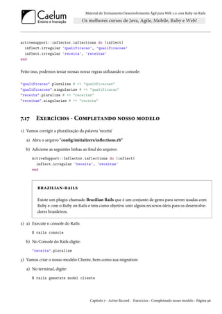 Material do Treinamento Desenvolvimento Ágil para Web 2.0 com Ruby on Rails

activesupport::inflector.inflections do |inflect|
inflect.irregular 'qualificacao', 'qualificacoes'
inflect.irregular 'receita', 'receitas'
end

Feito isso, podemos testar nossas novas regras utilizando o console:
"qualificacao".pluralize # => "qualificacoes"
"qualificacoes".singularize # => "qualificacao"
"receita".pluralize # => "receitas"
"receitas".singularize # => "receita"

7.17

Exercícios - Completando nosso modelo

1) Vamos corrigir a pluralização da palavra ‘receita’
a) Abra o arquivo "config/initializers/inflections.rb”
b) Adicione as seguintes linhas ao final do arquivo:
ActiveSupport::Inflector.inflections do |inflect|
inflect.irregular 'receita', 'receitas'
end

brazilian-rails
Existe um plugin chamado Brazilian Rails que é um conjunto de gems para serem usadas com
Ruby e com o Ruby on Rails e tem como objetivo unir alguns recursos úteis para os desenvolvedores brasileiros.
2) a) Execute o console do Rails:
$ rails console

b) No Console do Rails digite:
"receita".pluralize

3) Vamos criar o nosso modelo Cliente, bem como sua migration:
a) No terminal, digite:
$ rails generate model cliente

Capítulo 7 - Active Record - Exercícios - Completando nosso modelo - Página 96

 