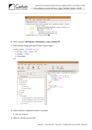 Material do Treinamento Desenvolvimento Ágil para Web 2.0 com Ruby on Rails

b) Abra o arquivo "db/migrate/<timestamp>_create_clientes.rb”
c) Edite método change para que ele fique como a seguir:
create_table :clientes do |t|
t.string :nome, limit: 80
t.integer :idade
t.timestamps
end

d) Vamos efetivar a migration usando o comando:
$ rake db:migrate

e) Olhe no console o que foi feito

Capítulo 7 - Active Record - Exercícios - Completando nosso modelo - Página 97

 