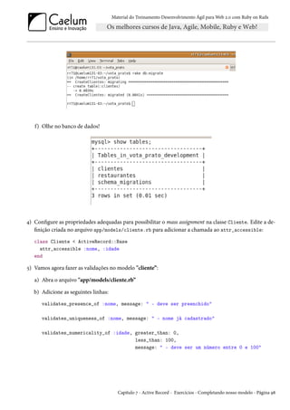 Material do Treinamento Desenvolvimento Ágil para Web 2.0 com Ruby on Rails

f) Olhe no banco de dados!

4) Configure as propriedades adequadas para possibilitar o mass assignment na classe Cliente. Edite a definição criada no arquivo app/models/cliente.rb para adicionar a chamada ao attr_accessible:
class Cliente < ActiveRecord::Base
attr_accessible :nome, :idade
end

5) Vamos agora fazer as validações no modelo "cliente”:
a) Abra o arquivo "app/models/cliente.rb”
b) Adicione as seguintes linhas:
validates_presence_of :nome, message: " - deve ser preenchido"
validates_uniqueness_of :nome, message: " - nome já cadastrado"
validates_numericality_of :idade, greater_than: 0,
less_than: 100,
message: " - deve ser um número entre 0 e 100"

Capítulo 7 - Active Record - Exercícios - Completando nosso modelo - Página 98

 