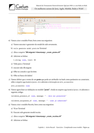 Material do Treinamento Desenvolvimento Ágil para Web 2.0 com Ruby on Rails

6) Vamos criar o modelo Prato, bem como sua migration:
a) Vamos executar o generator de model do rails novamente.
b) rails generate model prato no Terminal
c) Abra o arquivo "db/migrate/<timestamp>_create_pratos.rb”
d) Adicione as linhas:
t.string :nome, limit: 80

e) Volte para o Terminal
f) execute rake db:migrate
g) Olhe no console o que foi feito
h) Olhe no banco de dados!
7) Vamos definir que o nome de um prato que pode ser atribuído via hash como parâmetro no construtor,
edite o arquivo app/models/prato.rb e adicione a invocação ao attr_accessible:
attr_accessible :nome

8) Vamos agora fazer as validações no modelo "prato”. Ainda no arquivo app/models/prato.rb adicione o
seguinte código:
validates_presence_of :nome, message: " - deve ser preenchido"
validates_uniqueness_of :nome, message: " - nome já cadastrado"

9) Vamos criar o modelo Receita, bem como sua migration:
a) Vá ao Terminal
b) Execute rails generate model receita
c) Abra o arquivo "db/migrate/<timestamp>_create_receitas.rb”
d) Adicione as linhas:

Capítulo 7 - Active Record - Exercícios - Completando nosso modelo - Página 99

 