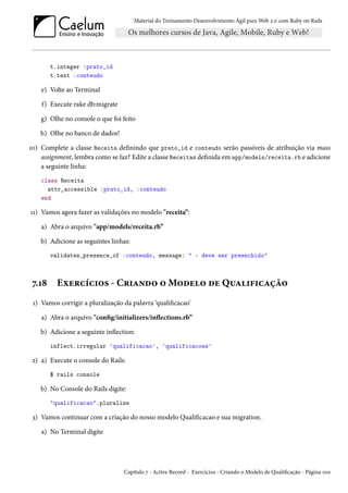 Material do Treinamento Desenvolvimento Ágil para Web 2.0 com Ruby on Rails

t.integer :prato_id
t.text :conteudo

e) Volte ao Terminal
f) Execute rake db:migrate
g) Olhe no console o que foi feito
h) Olhe no banco de dados!
10) Complete a classe Receita definindo que prato_id e conteudo serão passíveis de atribuição via mass
assignment, lembra como se faz? Edite a classe Receitas definida em app/models/receita.rb e adicione
a seguinte linha:
class Receita
attr_accessible :prato_id, :conteudo
end

11) Vamos agora fazer as validações no modelo "receita”:
a) Abra o arquivo "app/models/receita.rb”
b) Adicione as seguintes linhas:
validates_presence_of :conteudo, message: " - deve ser preenchido"

7.18

Exercícios - Criando o Modelo de Qualificação

1) Vamos corrigir a pluralização da palavra ‘qualificacao’
a) Abra o arquivo "config/initializers/inflections.rb”
b) Adicione a seguinte inflection:
inflect.irregular 'qualificacao', 'qualificacoes'

2) a) Execute o console do Rails:
$ rails console

b) No Console do Rails digite:
"qualificacao".pluralize

3) Vamos continuar com a criação do nosso modelo Qualificacao e sua migration.
a) No Terminal digite

Capítulo 7 - Active Record - Exercícios - Criando o Modelo de Qualificação - Página 100

 