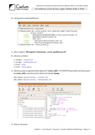 Material do Treinamento Desenvolvimento Ágil para Web 2.0 com Ruby on Rails

b) rails generate model qualificacao

c) Abra o arquivo "db/migrate/<timestamp>_create_qualificacoes.rb”
d) Adicione as linhas:
t.integer :cliente_id
t.integer :restaurante_id
t.float :nota
t.float :valor_gasto

e) Adicione ainda as seguintes linhas depois de "create_table”: CUIDADO! Essas linhas não fazem parte
do create_table, mas devem ficar dentro do método change.
add_index(:qualificacoes, :cliente_id)
add_index(:qualificacoes, :restaurante_id)

f) Volte ao Terminal
Capítulo 7 - Active Record - Exercícios - Criando o Modelo de Qualificação - Página 101

 