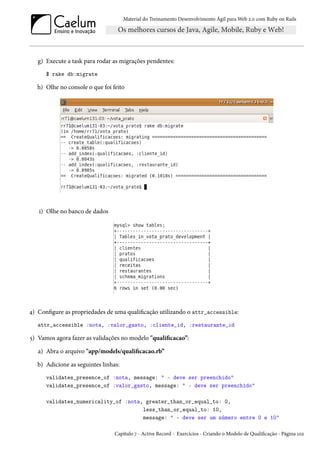 Material do Treinamento Desenvolvimento Ágil para Web 2.0 com Ruby on Rails

g) Execute a task para rodar as migrações pendentes:
$ rake db:migrate

h) Olhe no console o que foi feito

i) Olhe no banco de dados

4) Configure as propriedades de uma qualificação utilizando o attr_accessible:
attr_accessible :nota, :valor_gasto, :cliente_id, :restaurante_id

5) Vamos agora fazer as validações no modelo "qualificacao”:
a) Abra o arquivo "app/models/qualificacao.rb”
b) Adicione as seguintes linhas:
validates_presence_of :nota, message: " - deve ser preenchido"
validates_presence_of :valor_gasto, message: " - deve ser preenchido"
validates_numericality_of :nota, greater_than_or_equal_to: 0,
less_than_or_equal_to: 10,
message: " - deve ser um número entre 0 e 10"
Capítulo 7 - Active Record - Exercícios - Criando o Modelo de Qualificação - Página 102

 