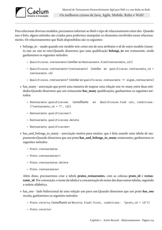 Material do Treinamento Desenvolvimento Ágil para Web 2.0 com Ruby on Rails

Para relacionar diversos modelos, precisamos informar ao Rails o tipo de relacionamento entre eles. Quando
isso é feito, alguns métodos são criados para podermos manipular os elementos envolvidos nesse relacionamento. Os relacionamentos que Rails disponibiliza são os seguintes:
• belongs_to - usado quando um modelo tem como um de seus atributos o id de outro modelo (manyto-one ou one-to-one).Quando dissermos que uma qualificação belongs_to um restaurante, ainda
ganharemos os seguintes métodos:
– Qualificacao.restaurante (similar ao Restaurante.find(restaurante_id))
– Qualificacao.restaurante=(restaurante) (similar ao qualificacao.restaurante_id =
restaurante.id)
– Qualificacao.restaurante? (similar ao qualificacao.restaurante == algum_restaurante)
• has_many - associação que provê uma maneira de mapear uma relação one-to-many entre duas entidades.Quando dissermos que um restaurante has_many qualificações, ganharemos os seguintes métodos:
– Restaurante.qualificacoes

(semelhante

ao

Qualificacao.find :all, conditions:

["restaurante_id = ?", id])

– Restaurante.qualificacoes<<
– Restaurante.qualificacoes.delete
– Restaurante.qualificacoes=
• has_and_belongs_to_many - associação muitos-para-muitos, que é feita usando uma tabela de mapeamento.Quando dissermos que um prato has_and_belongs_to_many restaurantes, ganharemos os
seguintes métodos:
– Prato.restaurantes
– Prato.restaurantes<<
– Prato.restaurantes.delete
– Prato.restaurantes=
Além disso, precisaremos criar a tabela pratos_restaurantes, com as colunas prato_id e restaurante_id. Por convenção, o nome da tabela é a concatenação do nome das duas outras tabelas, seguindo
a ordem alfabética.
• has_one - lado bidirecional de uma relação um-para-um.Quando dissermos que um prato has_one
receita, ganharemos os seguintes métodos:
– Prato.receita, (semelhante ao Receita.find(:first, conditions: "prato_id = id"))
– Prato.receita=

Capítulo 7 - Active Record - Relacionamentos - Página 104

 