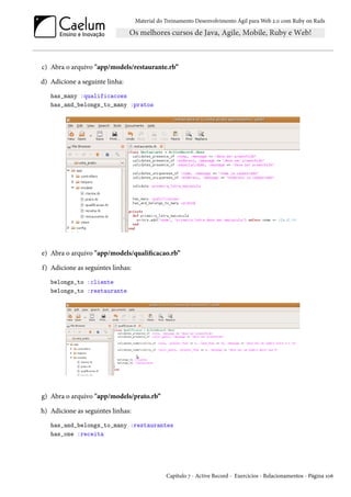 Material do Treinamento Desenvolvimento Ágil para Web 2.0 com Ruby on Rails

c) Abra o arquivo "app/models/restaurante.rb”
d) Adicione a seguinte linha:
has_many :qualificacoes
has_and_belongs_to_many :pratos

e) Abra o arquivo "app/models/qualificacao.rb”
f) Adicione as seguintes linhas:
belongs_to :cliente
belongs_to :restaurante

g) Abra o arquivo "app/models/prato.rb”
h) Adicione as seguintes linhas:
has_and_belongs_to_many :restaurantes
has_one :receita

Capítulo 7 - Active Record - Exercícios - Relacionamentos - Página 106

 