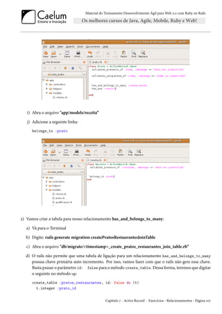 Material do Treinamento Desenvolvimento Ágil para Web 2.0 com Ruby on Rails

i) Abra o arquivo "app/models/receita”
j) Adicione a seguinte linha:
belongs_to :prato

2) Vamos criar a tabela para nosso relacionamento has_and_belongs_to_many:
a) Vá para o Terminal
b) Digite: rails generate migration createPratosRestaurantesJoinTable
c) Abra o arquivo "db/migrate/<timestamp>_create_pratos_restaurantes_join_table.rb”
d) O rails não permite que uma tabela de ligação para um relacionamento has_and_belongs_to_many
possua chave primária auto incremento. Por isso, vamos fazer com que o rails não gere essa chave.
Basta passar o parâmetro id: false para o método create_table. Dessa forma, teremos que digitar
o seguinte no método up:
create_table :pratos_restaurantes, id: false do |t|
t.integer :prato_id
Capítulo 7 - Active Record - Exercícios - Relacionamentos - Página 107

 
