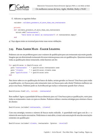 Material do Treinamento Desenvolvimento Ágil para Web 2.0 com Ruby on Rails

f) Adicione as seguintes linhas:
validate :validate_presence_of_more_than_one_restaurante
private
def validate_presence_of_more_than_one_restaurante
errors.add("restaurantes",
"deve haver ao menos um restaurante") if restaurantes.empty?
end

4) Faça alguns testes no terminal para testar essas novas validações.

7.23

Para Saber Mais - Eager Loading

Podemos cair em um problema grave caso o número de qualificações para um restaurante seja muito grande.
Imagine que um determinado restaurante do nosso sistema possua com 100 qualificações. Queremos mostrar
todas as qualificações desse restaurante, então fazemos um for:
for qualificacao in Qualificacao.all
puts "restaurante: " + qualificacao.restaurante.nome
puts "cliente:
" + qualificacao.cliente.nome
puts "qualificacao: " + qualificacao.nota
end

Para iterar sobre as 100 qualificações do banco de dados, seriam geradas 201 buscas! Uma busca para todas
as qualificações, 100 buscas para cada restaurante mais 100 buscas para cada cliente! Podemos melhorar um
pouco essa busca. Podemos pedir ao ActiveRecord que inclua o restaurante quando fizer a busca:
Qualificacao.find(:all, include: :restaurante)

Bem melhor! Agora a quantidade de buscas diminuiu para 102! Uma busca para as qualificações, outra para
todos os restaurantes e mais 100 para os clientes. Podemos utilizar a mesma estratégia para otimizar a busca
de clientes:
Qualificacao.includes(:restaurante, :cliente)

Com essa estratégia, teremos o número de buscas muito reduzido. A quantidade total agora será de 1 + o
número de associações necessárias. Poderíamos ir mais além, e trazer uma associação de uma das associações
existentes em qualificação:
Qualificacao.includes(:cliente, restaurante: {pratos: :receita})

Capítulo 7 - Active Record - Para Saber Mais - Eager Loading - Página 109

 