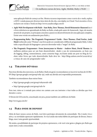 Material do Treinamento Desenvolvimento Ágil para Web 2.0 com Ruby on Rails

uma aplicação Rails do começo ao fim. Mostra recursos importantes como o envio de e-mails, explica
o MVC e ainda passa por diversos itens úteis do dia-dia, com deploy no Cloud. Você encontra o livro,
inclusive em versão e-book em http://www.casadocodigo.com.br
• Agile Web Development with Rails - Sam Ruby, Dave Thomas, David Heinemeier HanssonEsse é
o livro referência no aprendizado de Ruby on Rails, criado pelo autor do framework. Aqui, ele mostra
através de um projeto, os principais conceitos e passos no desenvolvimento de uma aplicação completa.
Existe uma versão em andamento para Rails 3.
• Programming Ruby: The Pragmatic Programmers’ Guide - Dave Thomas, Chad Fowler, Andy
HuntConhecido como “Pickaxe”, esse livro pode ser considerado a bíblia do programador Ruby. Cobre
toda a especificação da linguagem e procura desvendar toda a “magia” do Ruby.
• The Pragmatic Programmer: From Journeyman to Master - Andrew Hunt, David Thomas As
melhores práticas para ser um bom desenvolvedor: desde o uso de versionamento, ao bom uso
do logging, debug, nomenclaturas, como consertar bugs, etc.Existe ainda um post no blog da Caelum sobre livros que todo desenvolvedor Rails deve ler: http://blog.caelum.com.br/2009/08/25/
a-trinca-de-ases-do-programador-rails/

1.4

Tirando dúvidas

Para tirar dúvidas dos exercícios, ou de Ruby e Rails em geral, recomendamos se inscrever na lista do GURUSP (http://groups.google.com/group/ruby-sp), onde sua dúvida será respondida prontamente.
Também recomendamos duas outras listas:
• http://groups.google.com/group/rubyonrails-talk
• http://groups.google.com/group/rails-br
Fora isso, sinta-se à vontade para entrar em contato com seu instrutor e tirar todas as dúvidas que tiver
durante o curso.
O fórum do GUJ.com.br, conceituado em java, possui também um subfórum de Rails:
http://www.guj.com.br/

1.5

Para onde ir depois?

Além de fazer nossos cursos de Rails, você deve participar ativamente da comunidade. Ela é muito viva e
ativa, e as novidades aparecem rapidamente. Se você ainda não tinha hábito de participar de fóruns, listas e
blogs, essa é uma grande oportunidade.
Há ainda a possibilidade de participar de projetos opensource, e de você criar gems e plugins pro Rails que
sejam úteis a toda comunidade.
Capítulo 1 - Agilidade na Web - Tirando dúvidas - Página 3

 
