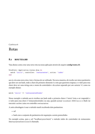 Capítulo 8

Rotas
8.1

routes.rb

Veja abaixo como criar uma nova rota na nossa aplicação através do arquivo config/routes.rb:
VotaPrato::Application.routes.draw do
match 'inicio', controller: 'restaurantes', action: 'index'
end
match cria uma nova rota e tem 2 formas de ser utilizado. Na nova maneira, ele recebe um único parâmetro

que deve ser um hash, onde a chave do primeiro elemento é a rota que queremos mapear, e o valor para essa
chave deve ser uma string com o nome do controlador e da action separado por um carácter ‘#’, como no
exemplo abaixo:
match 'inicio' => 'restaurantes#index'

Nesse exemplo o método match recebeu um hash onde a primeira chave é ‘inicio’ (rota a ser mapeada) e
o valor para essa chave é ‘restaurantes#index’, ou seja, quando acessar localhost:3000/inicio o Rails vai
executar a action index no controller restaurantes.
A outra abordagem é usar o método match recebendo dois parâmetros:
• url
• hash com o conjunto de parâmetros de requisição a serem preenchidos
No exemplo acima, para a url “localhost:3000/inicio” o método index do controlador de restaurantes
(RestaurantesController) é chamado.

 