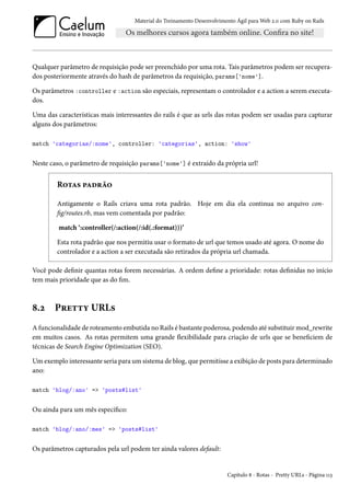 Material do Treinamento Desenvolvimento Ágil para Web 2.0 com Ruby on Rails

Qualquer parâmetro de requisição pode ser preenchido por uma rota. Tais parâmetros podem ser recuperados posteriormente através do hash de parâmetros da requisição, params['nome'].
Os parâmetros :controller e :action são especiais, representam o controlador e a action a serem executados.
Uma das características mais interessantes do rails é que as urls das rotas podem ser usadas para capturar
alguns dos parâmetros:
match 'categorias/:nome', controller: 'categorias', action: 'show'

Neste caso, o parâmetro de requisição params['nome'] é extraído da própria url!

Rotas padrão
Antigamente o Rails criava uma rota padrão. Hoje em dia ela continua no arquivo config/routes.rb, mas vem comentada por padrão:
match ‘:controller(/:action(/:id(.:format)))’
Esta rota padrão que nos permitiu usar o formato de url que temos usado até agora. O nome do
controlador e a action a ser executada são retirados da própria url chamada.
Você pode definir quantas rotas forem necessárias. A ordem define a prioridade: rotas definidas no início
tem mais prioridade que as do fim.

8.2

Pretty URLs

A funcionalidade de roteamento embutida no Rails é bastante poderosa, podendo até substituir mod_rewrite
em muitos casos. As rotas permitem uma grande flexibilidade para criação de urls que se beneficiem de
técnicas de Search Engine Optimization (SEO).
Um exemplo interessante seria para um sistema de blog, que permitisse a exibição de posts para determinado
ano:
match 'blog/:ano' => 'posts#list'

Ou ainda para um mês específico:
match 'blog/:ano/:mes' => 'posts#list'

Os parâmetros capturados pela url podem ter ainda valores default:

Capítulo 8 - Rotas - Pretty URLs - Página 113

 