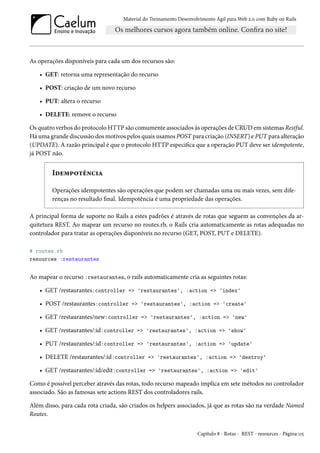 Material do Treinamento Desenvolvimento Ágil para Web 2.0 com Ruby on Rails

As operações disponíveis para cada um dos recursos são:
• GET: retorna uma representação do recurso
• POST: criação de um novo recurso
• PUT: altera o recurso
• DELETE: remove o recurso
Os quatro verbos do protocolo HTTP são comumente associados às operações de CRUD em sistemas Restful.
Há uma grande discussão dos motivos pelos quais usamos POST para criação (INSERT) e PUT para alteração
(UPDATE). A razão principal é que o protocolo HTTP especifica que a operação PUT deve ser idempotente,
já POST não.

Idempotência
Operações idempotentes são operações que podem ser chamadas uma ou mais vezes, sem diferenças no resultado final. Idempotência é uma propriedade das operações.
A principal forma de suporte no Rails a estes padrões é através de rotas que seguem as convenções da arquitetura REST. Ao mapear um recurso no routes.rb, o Rails cria automaticamente as rotas adequadas no
controlador para tratar as operações disponíveis no recurso (GET, POST, PUT e DELETE).
# routes.rb
resources :restaurantes

Ao mapear o recurso :restaurantes, o rails automaticamente cria as seguintes rotas:
• GET /restaurantes:controller => 'restaurantes', :action => 'index'
• POST /restaurantes:controller => 'restaurantes', :action => 'create'
• GET /restaurantes/new:controller => 'restaurantes', :action => 'new'
• GET /restaurantes/:id:controller => 'restaurantes', :action => 'show'
• PUT /restaurantes/:id:controller => 'restaurantes', :action => 'update'
• DELETE /restaurantes/:id:controller => 'restaurantes', :action => 'destroy'
• GET /restaurantes/:id/edit:controller => 'restaurantes', :action => 'edit'
Como é possível perceber através das rotas, todo recurso mapeado implica em sete métodos no controlador
associado. São as famosas sete actions REST dos controladores rails.
Além disso, para cada rota criada, são criados os helpers associados, já que as rotas são na verdade Named
Routes.
Capítulo 8 - Rotas - REST - resources - Página 115

 
