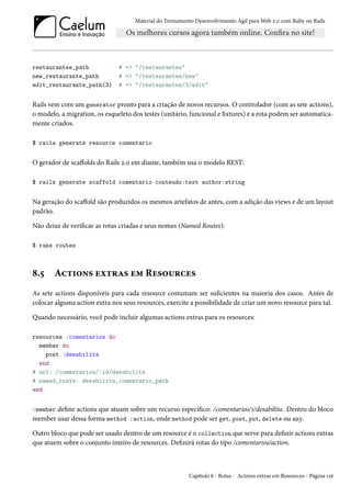 Material do Treinamento Desenvolvimento Ágil para Web 2.0 com Ruby on Rails

restaurantes_path
new_restaurante_path
edit_restaurante_path(3)

# => "/restaurantes"
# => "/restaurantes/new"
# => "/restaurantes/3/edit"

Rails vem com um generator pronto para a criação de novos recursos. O controlador (com as sete actions),
o modelo, a migration, os esqueleto dos testes (unitário, funcional e fixtures) e a rota podem ser automaticamente criados.
$ rails generate resource comentario

O gerador de scaffolds do Rails 2.0 em diante, também usa o modelo REST:
$ rails generate scaffold comentario conteudo:text author:string

Na geração do scaffold são produzidos os mesmos artefatos de antes, com a adição das views e de um layout
padrão.
Não deixe de verificar as rotas criadas e seus nomes (Named Routes):
$ rake routes

8.5

Actions extras em Resources

As sete actions disponíveis para cada resource costumam ser suficientes na maioria dos casos. Antes de
colocar alguma action extra nos seus resources, exercite a possibilidade de criar um novo resource para tal.
Quando necessário, você pode incluir algumas actions extras para os resources:
resources :comentarios do
member do
post :desabilita
end
# url: /comentarios/:id/desabilita
# named_route: desabilita_comentario_path
end
:member define actions que atuam sobre um recurso específico: /comentarios/1/desabilita. Dentro do bloco
member usar dessa forma method :action, onde method pode ser get, post, put, delete ou any.

Outro bloco que pode ser usado dentro de um resource é o collection que serve para definir actions extras
que atuem sobre o conjunto inteiro de resources. Definirá rotas do tipo /comentarios/action.

Capítulo 8 - Rotas - Actions extras em Resources - Página 116

 