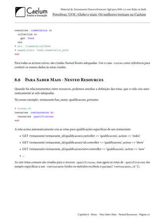 Material do Treinamento Desenvolvimento Ágil para Web 2.0 com Ruby on Rails

resources :comentarios do
collection do
get :feed
end
# url: /comentarios/feed
# named_route: feed_comentarios_path
end

Para todas as actions extras, são criadas Named Routes adequadas. Use o rake routes como referência para
conferir os nomes dados às rotas criadas.

8.6

Para Saber Mais - Nested Resources

Quando há relacionamentos entre resources, podemos aninhar a definição das rotas, que o rails cria automaticamente as urls adequadas.
No nosso exemplo, :restaurante has_many :qualificacoes, portanto:
# routes.rb
resources :restaurantes do
resources :qualificacoes
end

A rota acima automaticamente cria as rotas para qualificações específicas de um restaurante:
• GET /restaurante/:restaurante_id/qualificacoes:controller => ‘qualificacoes’, :action => ‘index’
• GET /restaurante/:restaurante_id/qualificacoes/:id:controller => ‘qualificacoes’, :action => ‘show’
• GET /restaurante/:restaurante_id/qualificacoes/new:controller => ‘qualificacoes’, :action => ‘new’
• ...
As sete rotas comuns são criadas para o recurso :qualificacao, mas agora as rotas de :qualificacoes são
sempre específicas a um :restaurante (todos os métodos recebem o params['restaurante_id']).

Capítulo 8 - Rotas - Para Saber Mais - Nested Resources - Página 117

 