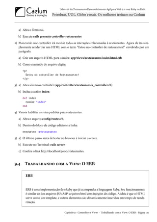 Material do Treinamento Desenvolvimento Ágil para Web 2.0 com Ruby on Rails

a) Abra o Terminal.
b) Execute rails generate controller restaurantes
2) Mais tarde esse controller irá mediar todas as interações relacionadas à restaurantes. Agora ele irá simplesmente renderizar um HTML com o texto “Estou no controller de restaurantes!” envolvido por um
parágrafo.
a) Crie um arquivo HTML para o index: app/views/restaurantes/index.html.erb
b) Como conteúdo do arquivo digite:
<p>
Estou no controller de Restaurantes!
</p>

3) a) Abra seu novo controller (app/controllers/restaurantes_controller.rb)
b) Inclua a action index:
def index
render "index"
end

4) Vamos habilitar as rotas padrões para restaurantes:
a) Abra o arquivo config/routes.rb.
b) Dentro do bloco de código adicione a linha:
resources :restaurantes

5) a) O último passo antes de testar no browser é iniciar o server.
b) Execute no Terminal: rails server
c) Confira o link http://localhost:3000/restaurantes.

9.4

Trabalhando com a View: O ERB
ERB

ERB é uma implementação de eRuby que já acompanha a linguagem Ruby. Seu funcionamento
é similar ao dos arquivos JSP/ASP: arquivos html com injeções de código. A ideia é que o HTML
serve como um template, e outros elementos são dinamicamente inseridos em tempo de renderização.

Capítulo 9 - Controllers e Views - Trabalhando com a View: O ERB - Página 120

 