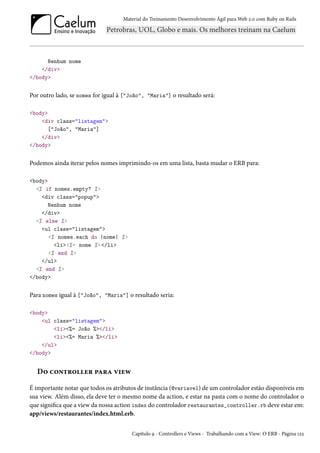 Material do Treinamento Desenvolvimento Ágil para Web 2.0 com Ruby on Rails

Nenhum nome
</div>
</body>

Por outro lado, se nomes for igual à ["João", "Maria"] o resultado será:
<body>
<div class="listagem">
["João", "Maria"]
</div>
</body>

Podemos ainda iterar pelos nomes imprimindo-os em uma lista, basta mudar o ERB para:
<body>
<% if nomes.empty? %>
<div class="popup">
Nenhum nome
</div>
<% else %>
<ul class="listagem">
<% nomes.each do |nome| %>
<li><%= nome %> </li>
<% end %>
</ul>
<% end %>
</body>

Para nomes igual à ["João", "Maria"] o resultado seria:
<body>
<ul class="listagem">
<li><%= João %></li>
<li><%= Maria %></li>
</ul>
</body>

Do controller para view
É importante notar que todos os atributos de instância (@variavel) de um controlador estão disponíveis em
sua view. Além disso, ela deve ter o mesmo nome da action, e estar na pasta com o nome do controlador o
que significa que a view da nossa action index do controlador restaurantes_controller.rb deve estar em:
app/views/restaurantes/index.html.erb.
Capítulo 9 - Controllers e Views - Trabalhando com a View: O ERB - Página 122

 
