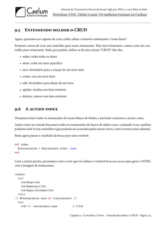 Material do Treinamento Desenvolvimento Ágil para Web 2.0 com Ruby on Rails

9.5

Entendendo melhor o CRUD

Agora, queremos ser capazes de criar, exibir, editar e remover restaurantes. Como fazer?
Primeiro, temos de criar um controller para nosso restaurante. Pela view Generators, vamos criar um controller para restaurante. Rails, por padrão, utiliza-se de sete actions “CRUD”. São eles:
• index: exibe todos os items
• show: exibe um item específico
• new: formulário para a criação de um novo item
• create: cria um novo item
• edit: formulário para edição de um item
• update: atualiza um item existente
• destroy: remove um item existente

9.6

A action index

Desejamos listar todos os restaurantes do nosso Banco de Dados, e portanto criaremos a action index.
Assim como no console buscamos todos os restaurantes do banco de dados com o comando find, também
podemos fazê-lo em controllers (que poderão ser acessados pelas nossas views, como veremos mais adiante).
Basta agora passar o resultado da busca para uma variável:
def index
@restaurantes = Restaurante.order :nome
end

Com a action pronta, precisamos criar a view que irá utilizar a variável @restaurantes para gerar o HTML
com a listagem de restaurantes:
<table>
<tr>
<th>Nome</th>
<th>Endereço</th>
<th>Especialidade</th>
</tr>
<% @restaurantes.each do |restaurante| %>
<tr>
<td><%= restaurante.nome
%> </td>
Capítulo 9 - Controllers e Views - Entendendo melhor o CRUD - Página 123

 