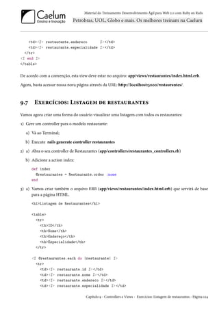 Material do Treinamento Desenvolvimento Ágil para Web 2.0 com Ruby on Rails

<td><%= restaurante.endereco
%> </td>
<td><%= restaurante.especialidade %> </td>
</tr>
<% end %>
</table>

De acordo com a convenção, esta view deve estar no arquivo: app/views/restaurantes/index.html.erb.
Agora, basta acessar nossa nova página através da URL: http://localhost:3000/restaurantes/.

9.7

Exercícios: Listagem de restaurantes

Vamos agora criar uma forma do usuário visualizar uma listagem com todos os restaurantes:
1) Gere um controller para o modelo restaurante:
a) Vá ao Terminal;
b) Execute rails generate controller restaurantes
2) a) Abra o seu controller de Restaurantes (app/controllers/restaurantes_controllers.rb)
b) Adicione a action index:
def index
@restaurantes = Restaurante.order :nome
end

3) a) Vamos criar também o arquivo ERB (app/views/restaurantes/index.html.erb) que servirá de base
para a página HTML.
<h1>Listagem de Restaurantes</h1>
<table>
<tr>
<th>ID</th>
<th>Nome</th>
<th>Endereço</th>
<th>Especialidade</th>
</tr>
<% @restaurantes.each do |restaurante| %>
<tr>
<td><%= restaurante.id %> </td>
<td><%= restaurante.nome %> </td>
<td><%= restaurante.endereco %> </td>
<td><%= restaurante.especialidade %> </td>
Capítulo 9 - Controllers e Views - Exercícios: Listagem de restaurantes - Página 124

 