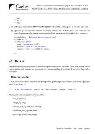 Material do Treinamento Desenvolvimento Ágil para Web 2.0 com Ruby on Rails

</tr>
<% end %>
</table>

4) a) Teste agora entrando em: http://localhost:3000/restaurantes (Não esqueça de iniciar o servidor)
b) É possível que não tenhamos nenhum restaurante em nossa base de dados, nesse caso, vamos usar um
pouco do poder de ruby para rapidamente criar alguns restaurantes via console (rails console):
especialidades = %w{massas japonês vegetariano}
50.times do |i|
Restaurante.create!(
nome: "Restaurante #{i}",
endereco: "Rua #{i} de setembro",
especialidade: especialidades.sample
)
end

9.8

Helper

Helpers são módulos que disponibilizam métodos para serem usados em nossas views. Eles provêm atalhos
para os códigos mais usados e nos poupam de escrever muito código. O propósito de um helper é simplificar
suas views.

Helpers padrões
O Rails já nos disponibiliza uma série de helpers padrões, por exemplo, se quisermos criar um link, podemos
usar o helper link_to:
<%= link_to "Restaurantes", controller: "restaurantes", action: "index" %>

Abaixo, uma lista com alguns helpers padrões:
• link_to (âncora)
• image_tag (img)
• favicon_link_tag (link para favicon)
• stylesheet_link_tag (link para CSS)
• javascript_include_tag (script)

Capítulo 9 - Controllers e Views - Helper - Página 125

 
