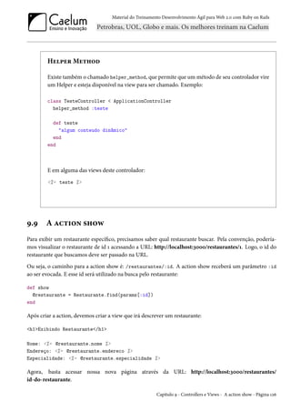 Material do Treinamento Desenvolvimento Ágil para Web 2.0 com Ruby on Rails

Helper Method
Existe também o chamado helper_method, que permite que um método de seu controlador vire
um Helper e esteja disponível na view para ser chamado. Exemplo:
class TesteController < ApplicationController
helper_method :teste
def teste
"algum conteudo dinâmico"
end
end

E em alguma das views deste controlador:
<%= teste %>

9.9

A action show

Para exibir um restaurante específico, precisamos saber qual restaurante buscar. Pela convenção, poderíamos visualizar o restaurante de id 1 acessando a URL: http://localhost:3000/restaurantes/1. Logo, o id do
restaurante que buscamos deve ser passado na URL.
Ou seja, o caminho para a action show é: /restaurantes/:id. A action show receberá um parâmetro :id
ao ser evocada. E esse id será utilizado na busca pelo restaurante:
def show
@restaurante = Restaurante.find(params[:id])
end

Após criar a action, devemos criar a view que irá descrever um restaurante:
<h1>Exibindo Restaurante</h1>
Nome: <%= @restaurante.nome %>
Endereço: <%= @restaurante.endereco %>
Especialidade: <%= @restaurante.especialidade %>

Agora, basta acessar nossa nova página através da URL: http://localhost:3000/restaurantes/
id-do-restaurante.
Capítulo 9 - Controllers e Views - A action show - Página 126

 
