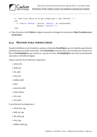 Material do Treinamento Desenvolvimento Ágil para Web 2.0 com Ruby on Rails

<!-- Deve ficar abaixo do td que criamos para o link "Mostrar" -->
<td>
<%= link_to 'Deletar', {action: 'destroy', id: restaurante},
{method: "delete"} %>
</td>

3) Teste clicando no link Deletar de algum restaurante na listagem de restaurantes (http://localhost:3000/
restaurantes).

9.14

Helpers para formulários

Quando trabalhamos com formulários, usamos os chamados FormHelpers, que são módulos especialmente
projetados para nos ajudar nessa tarefa. Todo FormHelper está associado a um ActiveRecord. Existem também os FormTagHelpers, que contém um _tag em seu nome. FormTagHelpers, não estão necessariamente
associados a ActiveRecord algum.
Abaixo, uma lista dos FormHelpers disponíveis:
• check_box
• fields_for
• file_field
• form_for
• hidden_field
• label
• password_field
• radio_button
• text_area
• text_field
E uma lista dos FormTagHelpers:
• check_box_tag
• field_set_tag
• file_field_tag
• form_tag
• hidden_field_tag

Capítulo 9 - Controllers e Views - Helpers para formulários - Página 130

 