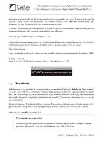 Material do Treinamento Desenvolvimento Ágil para Web 2.0 com Ruby on Rails

nem características modernas de interpretadores como a compilação em tempo de execução (conhecida
como JIT). Hoje a versão mais difundida é a 1.9, também conhecida como YARV (Yet Another Ruby VM),
já baseada em uma máquina virtual com recursos mais avançados.
A maioria das distribuições Linux possuem o pacote de uma das última versões estáveis pronto para ser
instalado. O exemplo mais comum é o de instalação para o Ubuntu:
sudo apt-get install ruby1.9.1 ruby1.9.1-dev

Apesar de existirem soluções prontas para a instalação do Ruby em diversas plataformas (one-click-installers
e até mesmo gerenciadores de versões de Ruby), sempre é possível baixá-lo pelo site oficial:
http://ruby-lang.org
Após a instalação, não deixe de conferir se o interpretador está disponível na sua variável de ambiente PATH:
$ ruby --version
ruby 1.9.3p194 (2012-04-20 revision 35410) [x86_64-darwin11.3.0]

2.3

RubyGems

O Ruby possui um gerenciador de pacotes bastante avançado, flexível e eficiente: RubyGems. As gems podem
ser vistas como bibliotecas reutilizáveis de código Ruby, que podem até conter algum código nativo (em C,
Java, .Net). São análogos aos jars no ambiente Java, ou os assemblies do mundo .Net. RubyGems é um sistema
gerenciador de pacotes comparável a qualquer um do mundo *NIX, como os .debs do apt-get, os rpms do
yum, entre outros.
Para sermos capazes de instalar e utilizar as centenas de gems disponíveis, precisamos instalar além do interpretador Ruby, o RubyGems. Como exemplo simples, temos o comando para instalação no Ubuntu:
sudo apt-get install rubygems1.9.1

Mais sobre instalação
No final da apostila, apresentamos um apêndice exclusivo sobre a instalação completa do interpretador e ferramentas essenciais nas plataformas Linux, Mac e Windows.

Capítulo 2 - A linguagem Ruby - RubyGems - Página 5

 