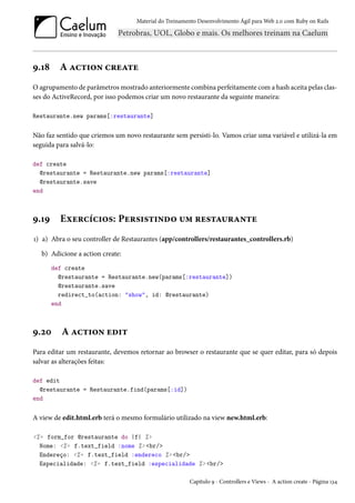Material do Treinamento Desenvolvimento Ágil para Web 2.0 com Ruby on Rails

9.18

A action create

O agrupamento de parâmetros mostrado anteriormente combina perfeitamente com a hash aceita pelas classes do ActiveRecord, por isso podemos criar um novo restaurante da seguinte maneira:
Restaurante.new params[:restaurante]

Não faz sentido que criemos um novo restaurante sem persisti-lo. Vamos criar uma variável e utilizá-la em
seguida para salvá-lo:
def create
@restaurante = Restaurante.new params[:restaurante]
@restaurante.save
end

9.19

Exercícios: Persistindo um restaurante

1) a) Abra o seu controller de Restaurantes (app/controllers/restaurantes_controllers.rb)
b) Adicione a action create:
def create
@restaurante = Restaurante.new(params[:restaurante])
@restaurante.save
redirect_to(action: "show", id: @restaurante)
end

9.20

A action edit

Para editar um restaurante, devemos retornar ao browser o restaurante que se quer editar, para só depois
salvar as alterações feitas:
def edit
@restaurante = Restaurante.find(params[:id])
end

A view de edit.html.erb terá o mesmo formulário utilizado na view new.html.erb:
<%= form_for @restaurante do |f| %>
Nome: <%= f.text_field :nome %> <br/>
Endereço: <%= f.text_field :endereco %> <br/>
Especialidade: <%= f.text_field :especialidade %> <br/>
Capítulo 9 - Controllers e Views - A action create - Página 134

 