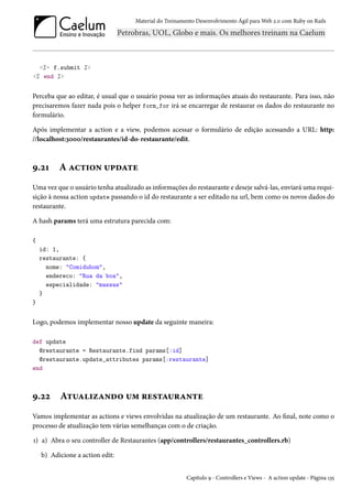Material do Treinamento Desenvolvimento Ágil para Web 2.0 com Ruby on Rails

<%= f.submit %>
<% end %>

Perceba que ao editar, é usual que o usuário possa ver as informações atuais do restaurante. Para isso, não
precisaremos fazer nada pois o helper form_for irá se encarregar de restaurar os dados do restaurante no
formulário.
Após implementar a action e a view, podemos acessar o formulário de edição acessando a URL: http:
//localhost:3000/restaurantes/id-do-restaurante/edit.

9.21

A action update

Uma vez que o usuário tenha atualizado as informações do restaurante e deseje salvá-las, enviará uma requisição à nossa action update passando o id do restaurante a ser editado na url, bem como os novos dados do
restaurante.
A hash params terá uma estrutura parecida com:
{
id: 1,
restaurante: {
nome: "Comidubom",
endereco: "Rua da boa",
especialidade: "massas"
}
}

Logo, podemos implementar nosso update da seguinte maneira:
def update
@restaurante = Restaurante.find params[:id]
@restaurante.update_attributes params[:restaurante]
end

9.22

Atualizando um restaurante

Vamos implementar as actions e views envolvidas na atualização de um restaurante. Ao final, note como o
processo de atualização tem várias semelhanças com o de criação.
1) a) Abra o seu controller de Restaurantes (app/controllers/restaurantes_controllers.rb)
b) Adicione a action edit:
Capítulo 9 - Controllers e Views - A action update - Página 135

 