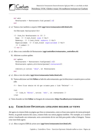 Material do Treinamento Desenvolvimento Ágil para Web 2.0 com Ruby on Rails

def edit
@restaurante = Restaurante.find params[:id]
end

2) a) Vamos criar também o arquivo ERB (app/views/restaurantes/edit.html.erb).
<h1>Editando Restaurante</h1>
<%= form_for @restaurante do |f| %>
Nome: <%= f.text_field :nome %> <br/>
Endereço: <%= f.text_field :endereco %> <br/>
Especialidade: <%= f.text_field :especialidade %> <br/>
<%= f.submit %>
<% end %>

3) a) Abra o seu controller de Restaurantes (app/controllers/restaurantes_controllers.rb)
b) Adicione a action update:
def update
@restaurante = Restaurante.find(params[:id])
@restaurante.update_attributes(params[:restaurante])
redirect_to action: "show", id: @restaurante
end

4) a) Abra a view de index (app/views/restaurantes/index.html.erb).
b) Vamos adicionar um link Editar ao lado de cada restaurante, que irá direcionar o usuário para a action
edit:
<!-- Deve ficar abaixo do td que criamos para o link "Deletar" -->
<td>
<%= link_to 'Editar', action: 'edit', id: restaurante %>
</td>

5) Teste clicando no link Editar na listagem de restaurantes (http://localhost:3000/restaurantes).

9.23

Exercícios Opcionais: linkando melhor as views

Até agora só criamos links na página que lista os restaurantes, como se fosse uma espécie de menu principal.
Porém, na grande maioria dos casos, criamos links nas outras páginas também. Por exemplo, se o usuário
estiver visualizando um restaurante, seria conveniente ele ter um link para poder voltar à listagem. Vamos
criar esses links agora:
1) a) Abra o arquivo ERB da action new (app/views/restaurantes/new.html.erb).
Capítulo 9 - Controllers e Views - Exercícios Opcionais: linkando melhor as views - Página 136

 