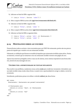 Material do Treinamento Desenvolvimento Ágil para Web 2.0 com Ruby on Rails

b) Adicione no final do ERB o seguinte link:
<%= link_to 'Voltar', {action: 'index'} %>

2) a) Abra o arquivo ERB da action edit (app/views/restaurantes/edit.html.erb).
b) Adicione no final do ERB o seguinte link:
<%= link_to 'Voltar', action: 'index' %>

3) a) Abra o arquivo ERB da action show (app/views/restaurantes/show.html.erb).
b) Adicione no final do ERB os seguintes links:
<%= link_to 'Editar', action: 'edit', id: @restaurante %>
<%= link_to 'Voltar', action: 'index' %>

9.24

Mostrando erros ao usuário

Desenvolvemos todas as actions e views necessárias para um CRUD de restaurante, porém não nos preocupamos de impedir que o usuário crie um restaurante inválido.
Felizmente, as validações que fizemos no modelo já impedem que restaurantes inválidos sejam salvos. Porém,
se testarmos, veremos que ao tentarmos criar um restaurante inválido veremos uma página de erro.
Apesar de já estarmos protegidos contra o mau uso do sistema, nosso sistema responde de uma forma ofensiva, através de uma mensagem de erro.

Usuário ter a oportunidade de tentar novamente
Para resolver esse problema, mudaremos nossa action create para renderizar novamente o formulário caso
um dado inválido esteja errado, dessa forma o usuário terá a oportunidade de corrigir os dados e enviá-los
novamente.
Inicialmente, poderíamos pensar em utilizar o método redirect_to, dessa forma:
def create
@restaurante = Restaurante.new params[:restaurante]
if @restaurante.save
redirect_to action: "show", id: @restaurante
else
redirect_to action: "new"
end
end

Capítulo 9 - Controllers e Views - Mostrando erros ao usuário - Página 137

 