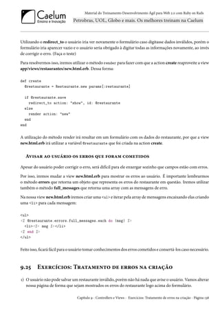 Material do Treinamento Desenvolvimento Ágil para Web 2.0 com Ruby on Rails

Utilizando o redirect_to o usuário iria ver novamente o formulário caso digitasse dados inválidos, porém o
formulário iria aparecer vazio e o usuário seria obrigado à digitar todas as informações novamente, ao invés
de corrigir o erro. (Faça o teste)
Para resolvermos isso, iremos utilizar o método render para fazer com que a action create reaproveite a view
app/views/restaurantes/new.html.erb. Dessa forma:
def create
@restaurante = Restaurante.new params[:restaurante]
if @restaurante.save
redirect_to action: "show", id: @restaurante
else
render action: "new"
end
end

A utilização do método render irá resultar em um formulário com os dados do restaurante, por que a view
new.html.erb irá utilizar a variável @restaurante que foi criada na action create.

Avisar ao usuário os erros que foram cometidos
Apesar do usuário poder corrigir o erro, será difícil para ele enxergar sozinho que campos estão com erros.
Por isso, iremos mudar a view new.html.erb para mostrar os erros ao usuário. É importante lembrarmos
o método errors que retorna um objeto que representa os erros do restaurante em questão. Iremos utilizar
também o método full_messages que retorna uma array com as mensagens de erro.
Na nossa view new.html.erb iremos criar uma <ul> e iterar pela array de mensagens encaixando elas criando
uma <li> para cada mensagem:
<ul>
<% @restaurante.errors.full_messages.each do |msg| %>
<li><%= msg %> </li>
<% end %>
</ul>

Feito isso, ficará fácil para o usuário tomar conhecimentos dos erros cometidos e consertá-los caso necessário.

9.25

Exercícios: Tratamento de erros na criação

1) O usuário não pode salvar um restaurante inválido, porém não há nada que avise o usuário. Vamos alterar
nossa página de forma que sejam mostrados os erros do restaurante logo acima do formulário.
Capítulo 9 - Controllers e Views - Exercícios: Tratamento de erros na criação - Página 138

 