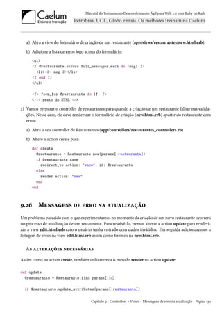 Material do Treinamento Desenvolvimento Ágil para Web 2.0 com Ruby on Rails

a) Abra a view do formulário de criação de um restaurante (app/views/restaurantes/new.html.erb).
b) Adicione a lista de erros logo acima do formulário:
<ul>
<% @restaurante.errors.full_messages.each do |msg| %>
<li><%= msg %> </li>
<% end %>
</ul>
<%= form_for @restaurante do |f| %>
<!-- resto do HTML -->

2) Vamos preparar o controller de restaurantes para quando a criação de um restaurante falhar nas validações. Nesse caso, ele deve renderizar o formulário de criação (new.html.erb) apartir do restaurante com
erros:
a) Abra o seu controller de Restaurantes (app/controllers/restaurantes_controllers.rb)
b) Altere a action create para:
def create
@restaurante = Restaurante.new(params[:restaurante])
if @restaurante.save
redirect_to action: "show", id: @restaurante
else
render action: "new"
end
end

9.26

Mensagens de erro na atualização

Um problema parecido com o que experimentamos no momento da criação de um novo restaurante ocorrerá
no processo de atualização de um restaurante. Para resolvê-lo, iremos alterar a action update para renderizar a view edit.html.erb caso o usuário tenha entrado com dados inválidos. Em seguida adicionaremos a
listagem de erros na view edit.html.erb assim como fizemos na new.html.erb.

As alterações necessárias
Assim como na action create, também utilizaremos o método render na action update:
def update
@restaurante = Restaurante.find params[:id]
if @restaurante.update_attributes(params[:restaurante])
Capítulo 9 - Controllers e Views - Mensagens de erro na atualização - Página 139

 