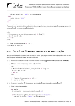 Material do Treinamento Desenvolvimento Ágil para Web 2.0 com Ruby on Rails

redirect_to action: "show", id: @restaurante
else
render action: "edit"
end
end

Para mostrar os erros ocorridos, assim como tivemos que implementar na view new.html.erb, precisaremos
inserir a lista de erros na view edit.html.erb:
<ul>
<% @restaurante.errors.full_messages.each do |msg| %>
<li><%= msg %> </li>
<% end %>
</ul>
<%= form_for @restaurante do |f| %>
<!-- resto do HTML -->

9.27

Exercícios: Tratamento de erros na atualização

Assim como no formulário e action de criação, temos que preparar nossa aplicação para o caso de uma
atualização de restaurante falhar em uma validação:
1) a) Abra a view do formulário de edição de um restaurante (app/views/restaurantes/edit.html.erb).
b) Adicione a lista de erros logo acima do formulário:
<ul>
<% @restaurante.errors.full_messages.each do |msg| %>
<li><%= msg %> </li>
<% end %>
</ul>
<%= form_for @restaurante do |f| %>
<!-- resto do HTML -->

2) a) Abra o seu controller de Restaurantes (app/controllers/restaurantes_controllers.rb)
b) Altere a action update para:
def update
@restaurante = Restaurante.find(params[:id])
if @restaurante.update_attributes(params[:restaurante])
redirect_to action: "show", id: @restaurante

Capítulo 9 - Controllers e Views - Exercícios: Tratamento de erros na atualização - Página 140

 