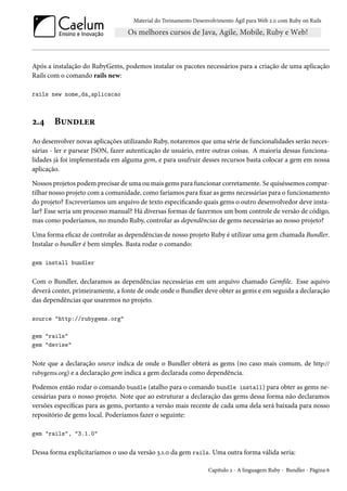 Material do Treinamento Desenvolvimento Ágil para Web 2.0 com Ruby on Rails

Após a instalação do RubyGems, podemos instalar os pacotes necessários para a criação de uma aplicação
Rails com o comando rails new:
rails new nome_da_aplicacao

2.4

Bundler

Ao desenvolver novas aplicações utilizando Ruby, notaremos que uma série de funcionalidades serão necessárias - ler e parsear JSON, fazer autenticação de usuário, entre outras coisas. A maioria dessas funcionalidades já foi implementada em alguma gem, e para usufruir desses recursos basta colocar a gem em nossa
aplicação.
Nossos projetos podem precisar de uma ou mais gems para funcionar corretamente. Se quiséssemos compartilhar nosso projeto com a comunidade, como faríamos para fixar as gems necessárias para o funcionamento
do projeto? Escreveríamos um arquivo de texto especificando quais gems o outro desenvolvedor deve instalar? Esse seria um processo manual? Há diversas formas de fazermos um bom controle de versão de código,
mas como poderíamos, no mundo Ruby, controlar as dependências de gems necessárias ao nosso projeto?
Uma forma eficaz de controlar as dependências de nosso projeto Ruby é utilizar uma gem chamada Bundler.
Instalar o bundler é bem simples. Basta rodar o comando:
gem install bundler

Com o Bundler, declaramos as dependências necessárias em um arquivo chamado Gemfile. Esse aquivo
deverá conter, primeiramente, a fonte de onde onde o Bundler deve obter as gems e em seguida a declaração
das dependências que usaremos no projeto.
source "http://rubygems.org"
gem "rails"
gem "devise"

Note que a declaração source indica de onde o Bundler obterá as gems (no caso mais comum, de http://
rubygems.org) e a declaração gem indica a gem declarada como dependência.
Podemos então rodar o comando bundle (atalho para o comando bundle install) para obter as gems necessárias para o nosso projeto. Note que ao estruturar a declaração das gems dessa forma não declaramos
versões específicas para as gems, portanto a versão mais recente de cada uma dela será baixada para nosso
repositório de gems local. Poderíamos fazer o seguinte:
gem "rails", "3.1.0"

Dessa forma explicitaríamos o uso da versão 3.1.0 da gem rails. Uma outra forma válida seria:
Capítulo 2 - A linguagem Ruby - Bundler - Página 6

 