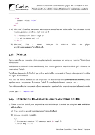 Material do Treinamento Desenvolvimento Ágil para Web 2.0 com Ruby on Rails

else
render action: "edit"
end
end

3) a) (Opcional) Quando o restaurante não tem erros, uma ul vazia é renderizada. Para evitar esse tipo de
poluição, podemos envolver a <ul> com um if:
<% if @restaurante.errors.any? %>
<!-- ul com erros aqui -->
<% end %>

b) (Opcional)
Faça
a
mesma
app/views/restaurantes/new.html.erb.

9.28

alteração

do

exercício

acima

na

página

Partial

Agora, suponha que eu queira exibir em cada página do restaurante um texto, por exemplo: “Controle de
Restaurantes”.
Poderíamos escrever esse texto manualmente, mas vamos aproveitar essa necessidade para conhecer um
pouco sobre Partials.
Partials são fragmentos de html.erb que podem ser incluídas em uma view. Eles permitem que você reutilize
sua lógica de visualização.
Para criar um Partial, basta incluir um arquivo no seu diretório de views (app/views/restaurantes) com o
seguinte nome: _meupartial. Repare que Partials devem obrigatoriamente começar com _.
Para utilizar um Partial em uma view, basta acrescentar a seguinte linha no ponto que deseja fazer a inclusão:
render partial: "meupartial"

9.29

Exercícios: Reaproveitando fragmentos de ERB

1) Vamos criar um partial para reaproveitar o formulário que se repete nos templates new.html.erb e
edit.html.erb:
a) Crie o arquivo: app/views/restaurantes/_form.html.erb
b) Coloque o seguinte conteúdo:
<ul>
<% @restaurante.errors.full_messages.each do |msg| %>
<li><%= msg %> </li>
Capítulo 9 - Controllers e Views - Partial - Página 141

 