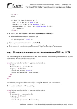 Material do Treinamento Desenvolvimento Ágil para Web 2.0 com Ruby on Rails

<% end %>
</ul>
<%= form_for @restaurante do |f| %>
Nome: <%= f.text_field :nome %> <br/>
Endereço: <%= f.text_field :endereco %> <br/>
Especialidade: <%= f.text_field :especialidade %> <br/>
<%= f.submit %>
<% end %>

2) a) Abra a view new.html.erb. (app/views/restaurantes/new.html.erb)
b) Substitua a lista de erros e o formulário por:
<%= render partial: "form" %>

3) Repita o processo acima com a view edit.html.erb.
4) Teste novamente as actions new e edit acessando http://localhost:3000/restaurantes.

9.30

Respondendo em outros formatos como XML ou JSON

Um controlador pode ter diversos resultados. Em outras palavras, controladores podem responder de diversas maneiras, através do método respond_to:
class RestaurantesController < ApplicationController
def index
@restaurantes = Restaurante.all
respond_to do |format|
format.html {render "index"}
format.xml {render xml: @restaurantes}
end
end
def

Dessa forma, conseguimos definir uma lógica de resposta diferente para cada formato.
Também é possível omitir o bloco de código:
class RestaurantesController < ApplicationController
def index
@restaurantes = Restaurante.all
respond_to do |format|
format.html
format.xml {render xml: @restaurantes}
Capítulo 9 - Controllers e Views - Respondendo em outros formatos como XML ou JSON - Página 142

 