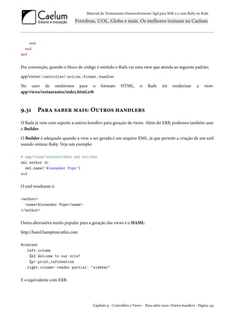 Material do Treinamento Desenvolvimento Ágil para Web 2.0 com Ruby on Rails

end
end
def

Por convenção, quando o bloco de código é omitido o Rails vai uma view que atenda ao seguinte padrão:
app/views/:controller/:action.:format.:handler
No caso de omitirmos para o
app/views/restaurantes/index.html.erb

9.31

formato

HTML,

o

Rails

irá

renderizar

a

view:

Para saber mais: Outros handlers

O Rails já vem com suporte a outros handlers para geração de views. Além do ERB, podemos também usar
o Builder.
O Builder é adequado quando a view a ser gerada é um arquivo XML, já que permite a criação de um xml
usando sintaxe Ruby. Veja um exemplo:
# app/views/authors/show.xml.builder
xml.author do
xml.name('Alexander Pope')
end

O xml resultante é:
<author>
<name>Alexander Pope</name>
</author>

Outra alternativa muito popular para a geração das views é o HAML:
http://haml.hamptoncatlin.com
#content
.left.column
%h2 Welcome to our site!
%p= print_information
.right.column= render partial: "sidebar"

E o equivalente com ERB:

Capítulo 9 - Controllers e Views - Para saber mais: Outros handlers - Página 143

 