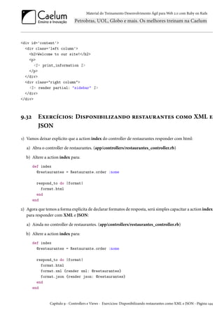 Material do Treinamento Desenvolvimento Ágil para Web 2.0 com Ruby on Rails

<div id='content'>
<div class='left column'>
<h2>Welcome to our site!</h2>
<p>
<%= print_information %>
</p>
</div>
<div class="right column">
<%= render partial: "sidebar" %>
</div>
</div>

9.32

Exercícios: Disponibilizando restaurantes como XML e
JSON

1) Vamos deixar explícito que a action index do controller de restaurantes responder com html:
a) Abra o controller de restaurantes. (app/controllers/restaurantes_controller.rb)
b) Altere a action index para:
def index
@restaurantes = Restaurante.order :nome
respond_to do |format|
format.html
end
end

2) Agora que temos a forma explícita de declarar formatos de resposta, será simples capacitar a action index
para responder com XML e JSON:
a) Ainda no controller de restaurantes. (app/controllers/restaurantes_controller.rb)
b) Altere a action index para:
def index
@restaurantes = Restaurante.order :nome
respond_to do |format|
format.html
format.xml {render xml: @restaurantes}
format.json {render json: @restaurantes}
end
end

Capítulo 9 - Controllers e Views - Exercícios: Disponibilizando restaurantes como XML e JSON - Página 144

 