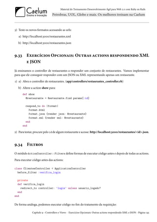 Material do Treinamento Desenvolvimento Ágil para Web 2.0 com Ruby on Rails

3) Teste os novos formatos acessando as urls:
a) http://localhost:3000/restaurantes.xml
b) http://localhost:3000/restaurantes.json

9.33

Exercícios Opcionais: Outras actions respondendo XML
e JSON

Já ensinamos o controller de restaurantes a responder um conjunto de restaurantes. Vamos implementar
para que ele conseguir responder com um JSON ou XML representando apenas um restaurante.
1) a) Abra o controller de restaurantes. (app/controllers/restaurantes_controller.rb)
b) Altere a action show para:
def show
@restaurante = Restaurante.find params[:id]
respond_to do |format|
format.html
format.json {render json: @restaurante}
format.xml {render xml: @restaurante}
end
end

2) Para testar, procure pelo id de algum restaurante e acesse: http://localhost:3000/restaurantes/<id>.json.

9.34

Filtros

O módulo ActionController::Filters define formas de executar código antes e depois de todas as actions.
Para executar código antes das actions:
class ClientesController < ApplicationController
before_filter :verifica_login
private
def verifica_login
redirect_to controller: 'login' unless usuario_logado?
end
end

De forma análoga, podemos executar código no fim do tratamento da requisição:
Capítulo 9 - Controllers e Views - Exercícios Opcionais: Outras actions respondendo XML e JSON - Página 145

 