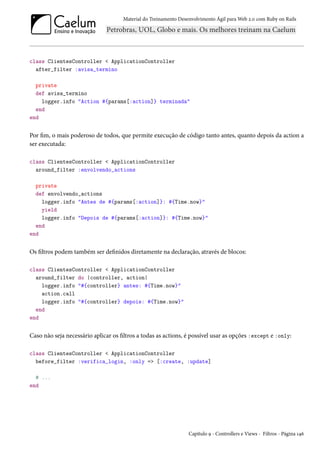 Material do Treinamento Desenvolvimento Ágil para Web 2.0 com Ruby on Rails

class ClientesController < ApplicationController
after_filter :avisa_termino
private
def avisa_termino
logger.info "Action #{params[:action]} terminada"
end
end

Por fim, o mais poderoso de todos, que permite execução de código tanto antes, quanto depois da action a
ser executada:
class ClientesController < ApplicationController
around_filter :envolvendo_actions
private
def envolvendo_actions
logger.info "Antes de #{params[:action]}: #{Time.now}"
yield
logger.info "Depois de #{params[:action]}: #{Time.now}"
end
end

Os filtros podem também ser definidos diretamente na declaração, através de blocos:
class ClientesController < ApplicationController
around_filter do |controller, action|
logger.info "#{controller} antes: #{Time.now}"
action.call
logger.info "#{controller} depois: #{Time.now}"
end
end

Caso não seja necessário aplicar os filtros a todas as actions, é possível usar as opções :except e :only:
class ClientesController < ApplicationController
before_filter :verifica_login, :only => [:create, :update]
# ...
end

Capítulo 9 - Controllers e Views - Filtros - Página 146

 
