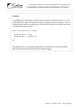 Material do Treinamento Desenvolvimento Ágil para Web 2.0 com Ruby on Rails

Logger
As configurações do log podem ser feitas através do arquivo config/environment.rb, ou especificamente para cada environment nos arquivos da pasta config/environments. Entre as
configurações que podem ser customizadas, estão qual nível de log deve ser exibido e para onde
vai o log (stdout, arquivos, email, ...).
Rails::Initializer.run do |config|
# ...
config.log_level = :debug
config.log_path = 'log/debug.log'
# ...
end

Mais detalhes sobre a customização do log podem ser encontrados no wiki oficial do Rails:
http://wiki.rubyonrails.org/rails/show/HowtoConfigureLogging

Capítulo 9 - Controllers e Views - Filtros - Página 147

 