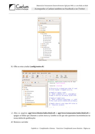 Material do Treinamento Desenvolvimento Ágil para Web 2.0 com Ruby on Rails

b) Olhe as rotas criadas (config/routes.rb)

c) Abra os arquivos app/views/clientes/index.html.erb e app/views/restaurantes/index.html.erb e
apague as linhas que chamam a action destroy Lembre-se de que não queremos inconsistências na
nossa tabela de qualificações
d) Reinicie o servidor
Capítulo 10 - Completando o Sistema - Exercícios: Completando nosso domínio - Página 150

 