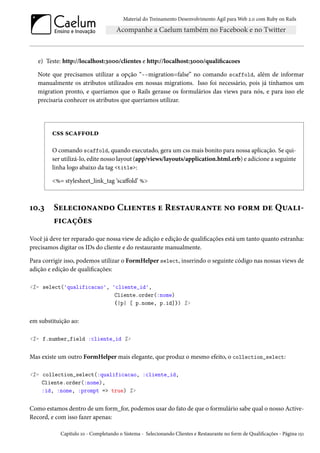 Material do Treinamento Desenvolvimento Ágil para Web 2.0 com Ruby on Rails

e) Teste: http://localhost:3000/clientes e http://localhost:3000/qualificacoes
Note que precisamos utilizar a opção “--migration=false” no comando scaffold, além de informar
manualmente os atributos utilizados em nossas migrations. Isso foi necessário, pois já tínhamos um
migration pronto, e queríamos que o Rails gerasse os formulários das views para nós, e para isso ele
precisaria conhecer os atributos que queríamos utilizar.

css scaffold
O comando scaffold, quando executado, gera um css mais bonito para nossa aplicação. Se quiser utilizá-lo, edite nosso layout (app/views/layouts/application.html.erb) e adicione a seguinte
linha logo abaixo da tag <title>:
<%= stylesheet_link_tag ‘scaffold’ %>

10.3

Selecionando Clientes e Restaurante no form de Qualificações

Você já deve ter reparado que nossa view de adição e edição de qualificações está um tanto quanto estranha:
precisamos digitar os IDs do cliente e do restaurante manualmente.
Para corrigir isso, podemos utilizar o FormHelper select, inserindo o seguinte código nas nossas views de
adição e edição de qualificações:
<%= select('qualificacao', 'cliente_id',
Cliente.order(:nome)
{|p| [ p.nome, p.id]}) %>

em substituição ao:
<%= f.number_field :cliente_id %>

Mas existe um outro FormHelper mais elegante, que produz o mesmo efeito, o collection_select:
<%= collection_select(:qualificacao, :cliente_id,
Cliente.order(:nome),
:id, :nome, :prompt => true) %>

Como estamos dentro de um form_for, podemos usar do fato de que o formulário sabe qual o nosso ActiveRecord, e com isso fazer apenas:
Capítulo 10 - Completando o Sistema - Selecionando Clientes e Restaurante no form de Qualificações - Página 151

 