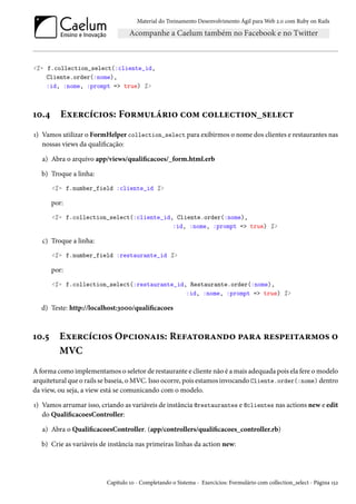 Material do Treinamento Desenvolvimento Ágil para Web 2.0 com Ruby on Rails

<%= f.collection_select(:cliente_id,
Cliente.order(:nome),
:id, :nome, :prompt => true) %>

10.4

Exercícios: Formulário com collection_select

1) Vamos utilizar o FormHelper collection_select para exibirmos o nome dos clientes e restaurantes nas
nossas views da qualificação:
a) Abra o arquivo app/views/qualificacoes/_form.html.erb
b) Troque a linha:
<%= f.number_field :cliente_id %>

por:
<%= f.collection_select(:cliente_id, Cliente.order(:nome),
:id, :nome, :prompt => true) %>

c) Troque a linha:
<%= f.number_field :restaurante_id %>

por:
<%= f.collection_select(:restaurante_id, Restaurante.order(:nome),
:id, :nome, :prompt => true) %>

d) Teste: http://localhost:3000/qualificacoes

10.5

Exercícios Opcionais: Refatorando para respeitarmos o
MVC

A forma como implementamos o seletor de restaurante e cliente não é a mais adequada pois ela fere o modelo
arquitetural que o rails se baseia, o MVC. Isso ocorre, pois estamos invocando Cliente.order(:nome) dentro
da view, ou seja, a view está se comunicando com o modelo.
1) Vamos arrumar isso, criando as variáveis de instância @restaurantes e @clientes nas actions new e edit
do QualificacoesController:
a) Abra o QualificacoesController. (app/controllers/qualificacoes_controller.rb)
b) Crie as variáveis de instância nas primeiras linhas da action new:

Capítulo 10 - Completando o Sistema - Exercícios: Formulário com collection_select - Página 152

 