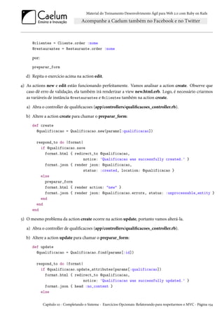 Material do Treinamento Desenvolvimento Ágil para Web 2.0 com Ruby on Rails

@clientes = Cliente.order :nome
@restaurantes = Restaurante.order :nome

por:
preparar_form

d) Repita o exercício acima na action edit.
4) As actions new e edit estão funcionando perfeitamente. Vamos analisar a action create. Observe que
caso dê erro de validação, ela também irá renderizar a view new.html.erb. Logo, é necessário criarmos
as variáveis de instância @restaurantes e @clientes também na action create.
a) Abra o controller de qualificacoes (app/controllers/qualificacoes_controller.rb).
b) Altere a action create para chamar o preparar_form:
def create
@qualificacao = Qualificacao.new(params[:qualificacao])
respond_to do |format|
if @qualificacao.save
format.html { redirect_to @qualificacao,
notice: 'Qualificacao was successfully created.' }
format.json { render json: @qualificacao,
status: :created, location: @qualificacao }
else
preparar_form
format.html { render action: "new" }
format.json { render json: @qualificacao.errors, status: :unprocessable_entity }
end
end
end

5) O mesmo problema da action create ocorre na action update, portanto vamos alterá-la.
a) Abra o controller de qualificacoes (app/controllers/qualificacoes_controller.rb).
b) Altere a action update para chamar o preparar_form:
def update
@qualificacao = Qualificacao.find(params[:id])
respond_to do |format|
if @qualificacao.update_attributes(params[:qualificacao])
format.html { redirect_to @qualificacao,
notice: 'Qualificacao was successfully updated.' }
format.json { head :no_content }
else
Capítulo 10 - Completando o Sistema - Exercícios Opcionais: Refatorando para respeitarmos o MVC - Página 154

 