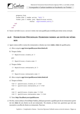Material do Treinamento Desenvolvimento Ágil para Web 2.0 com Ruby on Rails

preparar_form
format.html { render action: "edit" }
format.json { render json: @qualificacao.errors,
status: :unprocessable_entity }
end
end
end

6) Inicie o servidor (rails server) e tente criar uma qualificação inválida para testar nossa correção.

10.6

Exercícios Opcionais: Exibindo nomes ao invés de números

1) Agora vamos exibir o nome dos restaurantes e clientes nas views index e show de qualificações:
a) Abra o arquivo app/views/qualificacoes/show.html.erb
b) Troque a linha:
<%= @qualificacao.cliente_id %>

por:
<%= @qualificacao.cliente.nome %>

c) Troque a linha:
<%= @qualificacao.restaurante_id %>

por:
<%= @qualificacao.restaurante.nome %>

d) Abra o arquivo app/views/qualificacoes/index.html.erb
e) Troque as linhas:
<td><%= qualificacao.cliente_id %> </td>
<td><%= qualificacao.restaurante_id %> </td>

por:
<td><%= qualificacao.cliente.nome %> </td>
<td><%= qualificacao.restaurante.nome %> </td>

f) Teste: http://localhost:3000/qualificacoes
2) Por fim, vamos utilizar o FormHelper hidden_field para permitir a qualificação de um restaurante a partir
da view show de um cliente ou de um restaurante. No entanto, ao fazer isso, queremos que não seja
necessário a escolha de cliente ou restaurante. Para isso:
Capítulo 10 - Completando o Sistema - Exercícios Opcionais: Exibindo nomes ao invés de números - Página 155

 
