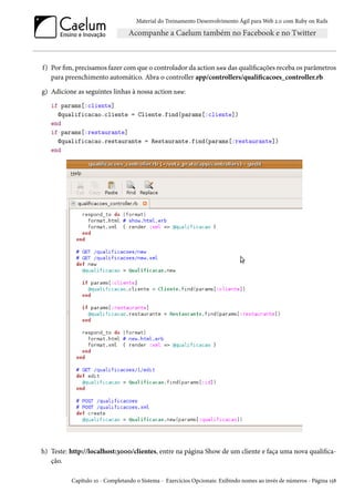 Material do Treinamento Desenvolvimento Ágil para Web 2.0 com Ruby on Rails

f) Por fim, precisamos fazer com que o controlador da action new das qualificações receba os parâmetros
para preenchimento automático. Abra o controller app/controllers/qualificacoes_controller.rb
g) Adicione as seguintes linhas à nossa action new:
if params[:cliente]
@qualificacao.cliente = Cliente.find(params[:cliente])
end
if params[:restaurante]
@qualificacao.restaurante = Restaurante.find(params[:restaurante])
end

h) Teste: http://localhost:3000/clientes, entre na página Show de um cliente e faça uma nova qualificação.
Capítulo 10 - Completando o Sistema - Exercícios Opcionais: Exibindo nomes ao invés de números - Página 158

 