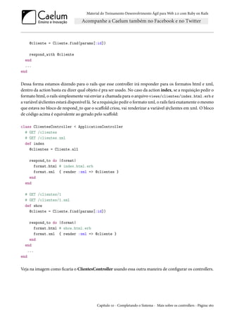 Material do Treinamento Desenvolvimento Ágil para Web 2.0 com Ruby on Rails

@cliente = Cliente.find(params[:id])
respond_with @cliente
end
...
end

Dessa forma estamos dizendo para o rails que esse controller irá responder para os formatos html e xml,
dentro da action basta eu dizer qual objeto é pra ser usado. No caso da action index, se a requisição pedir o
formato html, o rails simplesmente vai enviar a chamada para o arquivo views/clientes/index.html.erb e
a variável @clientes estará disponível lá. Se a requisição pedir o formato xml, o rails fará exatamente o mesmo
que estava no bloco de respond_to que o scaffold criou, vai renderizar a variável @clientes em xml. O bloco
de código acima é equivalente ao gerado pelo scaffold:
class ClientesController < ApplicationController
# GET /clientes
# GET /clientes.xml
def index
@clientes = Cliente.all
respond_to do |format|
format.html # index.html.erb
format.xml { render :xml => @clientes }
end
end
# GET /clientes/1
# GET /clientes/1.xml
def show
@cliente = Cliente.find(params[:id])
respond_to do |format|
format.html # show.html.erb
format.xml { render :xml => @cliente }
end
end
...
end

Veja na imagem como ficaria o ClientesController usando essa outra maneira de configurar os controllers.

Capítulo 10 - Completando o Sistema - Mais sobre os controllers - Página 160

 